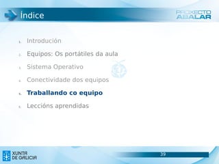 Índice


1.   Introdución

2.   Equipos: Os portátiles da aula

3.   Sistema Operativo

4.   Conectividade dos equipos

5.   Traballando co equipo

6.   Leccións aprendidas




                                      39
                                      39
 