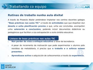 Traballando co equipo

Rutinas de traballo nunha aula dixital
A través do Proxecto Abalar preténdese implantar nos centros docentes galegos
“Boas prácticas nas aulas TIC” a través de actividades que que dispoñan dun
deseño e unha planificación previos e que, unha vez concluídas, acompañen
unha valoración e conclusións, podendo incluír documentos didácticos ou
pedagóxicos que faciliten a súa extrapolación a outro ámbito educativo.


     Listaxe de boas prácticas nas aulas TIC
1.    Non perder de vista o enfoque educativo a favor do tecnolóxico.

2.    A pesar do incremento da motivación que pode experimentar o alumno polo
      novidoso da metodoloxía, é preciso que o traballo e o esforzo estean
      presentes.

3.    Aprendizaxe activo e adquisición de coñecementos a través da experiencia.




                                                                 41               41
 
