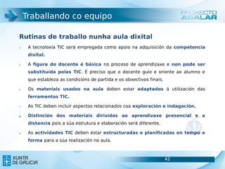 Traballando co equipo

Rutinas de traballo nunha aula dixital
4.    A tecnoloxía TIC será empregada como apoio na adquisición da competencia
      dixital.

5.    A figura do docente é básica no proceso de aprendizaxe e non pode ser
      substituída polas TIC. É preciso que o docente guíe e oriente ao alumno e
      que estableza as condicións de partida e os obxectivos finais.

6.    Os materiais usados na aula deben estar adaptados á utilización das
      ferramentas TIC.

7.    As TIC deben incluír aspectos relacionados coa exploración e indagación.

8.    Distinción dos materiais dirixidos ao aprendizaxe presencial e a
      distancia pois a súa estrutura e elaboración será diferente.

9.    As actividades TIC deben estar estructuradas e planificadas en tempo e
      forma para a súa realización no aula.



                                                                       42         42
 