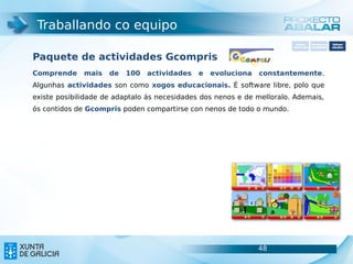 Traballando co equipo
                                                                          Software       Softwarepara     Software
                                                                        carácter xeral   accesibilidade   educativo



Paquete de actividades Gcompris
Comprende     mais   de   100   actividades   e   evoluciona   constantemente.
Algunhas actividades son como xogos educacionais. É software libre, polo que
existe posibilidade de adaptalo ás necesidades dos nenos e de melloralo. Ademais,
ós contidos de Gcompris poden compartirse con nenos de todo o mundo.




                                                               48                                   48
 