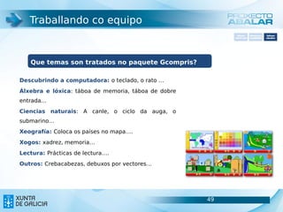 Traballando co equipo
                                                            Software       Softwarepara     Software
                                                          carácter xeral   accesibilidade   educativo




   Que temas son tratados no paquete Gcompris?

Descubrindo a computadora: o teclado, o rato …
Álxebra e lóxica: táboa de memoria, táboa de dobre
entrada…
Ciencias naturais: A canle, o ciclo da auga, o
submarino…
Xeografía: Coloca os países no mapa….
Xogos: xadrez, memoria…
Lectura: Prácticas de lectura….
Outros: Crebacabezas, debuxos por vectores…




                                                     49                               49
 