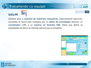 Traballando co equipo
                                                                     Software       Softwarepara     Software
                                                                   carácter xeral   accesibilidade   educativo



EdiLIM
Software para a creación de materiais educativos, especialmente exercicios,
accesibles en forma web, composto por un editor de actividades (EdiLim), un
visualizador (LIM) e un arquivo en formato XML (libro) que define as
propiedades do libro e as distintas páxinas que o compoñen.




                                                              50                               50
 