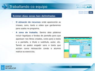 Traballando co equipo
                                                                  Software       Softwarepara     Software
                                                                carácter xeral   accesibilidade   educativo




     Existen dúas zonas ben delimitadas

 §
       O almacén de recursos onde aparecerán as
       imaxes, sons, texto e vídeo que gardaremos
       para usalos no programa.
 §
       A zona de traballo. Dentro dela pódense
       incluír logotipos e fondos de pantalla para que
       aparezan nos libros creados, cores para o texto
       e a pantalla, o título e subtítulo, autor, etc.
       Tamén se poden engadir sons e texto que
       actúen   como    retroacción   cando   o   alumno
       realice os exercicios.




                                                           51                               51
 