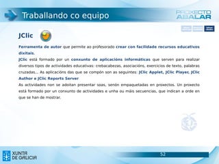 Traballando co equipo
                                                                                          Software       Softwarepara     Software
                                                                                        carácter xeral   accesibilidade   educativo



JClic
Ferramenta de autor que permite ao profesorado crear con facilidade recursos educativos
dixitais.
JClic está formado por un conxunto de aplicacións informáticas que serven para realizar
diversos tipos de actividades educativas: crebacabezas, asociacións, exercicios de texto, palabras
cruzadas... As aplicacións das que se compón son as seguintes: JClic Applet, JClic Player, JClic
Author e JClic Reports Server
As actividades non se adoitan presentar soas, senón empaquetadas en proxectos. Un proxecto
está formado por un conxunto de actividades e unha ou máis secuencias, que indican a orde en
que se han de mostrar.




                                                                            52                                      52
 