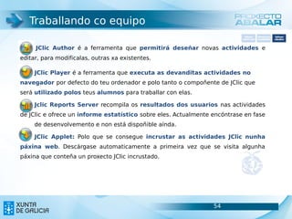 Traballando co equipo
                                                                             Software       Softwarepara     Software
                                                                           carácter xeral   accesibilidade   educativo



     JClic Author é a ferramenta que permitirá deseñar novas actividades e
editar, para modificalas, outras xa existentes.

     JClic Player é a ferramenta que executa as devanditas actividades no
navegador por defecto do teu ordenador e polo tanto o compoñente de JClic que
será utilizado polos teus alumnos para traballar con elas.

     Jclic Reports Server recompila os resultados dos usuarios nas actividades
de JClic e ofrece un informe estatístico sobre eles. Actualmente encóntrase en fase
     de desenvolvemento e non está dispoñible aínda.

     JClic Applet: Polo que se consegue incrustar as actividades JClic nunha
páxina web. Descárgase automaticamente a primeira vez que se visita algunha
páxina que conteña un proxecto JClic incrustado.




                                                                 54                                    54
 