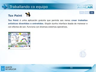 Traballando co equipo
                                                                        Software       Softwarepara     Software
                                                                      carácter xeral   accesibilidade   educativo



Tux Paint
Tux Paint é unha aplicación gratuíta que permite aos nenos crear traballos
artísticos divertidos e entretidos. Dispón dunha interface doada de manexar e
con efectos de son. Funciona con diversos sistemas operativos.




                                                                 55                               55
 