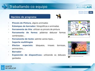 Traballando co equipo
                                                                       Software       Softwarepara     Software
                                                                     carácter xeral   accesibilidade   educativo




    Opcións do programa

§
     Pinceis de Pintura, algúns animados
§
     Estampas de borrador: fotográficas e animadas
§
     Ferramenta de liña: utilizan os pinceis de pintura
§
     Ferramenta    de   forma:   pódense    debuxar   formas
     sombreadas…
§
     Ferramenta de texto: admite varios tipos…
§
     Soporte multilingüe
§
     Efectos    especiais:   bloqueos,     imaxes   borrosas,
     animacións…
§
     Borrador
§
     Exposición de diapositivas: utilizando os debuxos
     gardados



                                                                56                               56
 