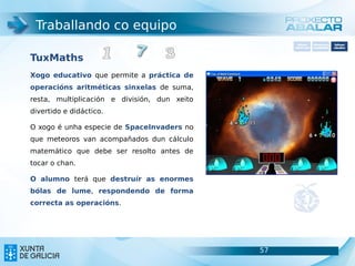 Traballando co equipo
                                                     Software       Softwarepara     Software
                                                   carácter xeral   accesibilidade   educativo



TuxMaths
Xogo educativo que permite a práctica de
operacións aritméticas sinxelas de suma,
resta, multiplicación e división, dun xeito
divertido e didáctico.

O xogo é unha especie de SpaceInvaders no
que meteoros van acompañados dun cálculo
matemático que debe ser resolto antes de
tocar o chan.

O alumno terá que destruír as enormes
bólas de lume, respondendo de forma
correcta as operacións.




                                              57                               57
 