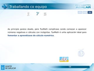Traballando co equipo
                                                                          Software       Softwarepara     Software
                                                                        carácter xeral   accesibilidade   educativo




Ao principio parece doado, pero TuxMath complícase cando comezan a aparecer
números negativos e cálculos con incógnitas. TuxMath é unha aplicación ideal para
fomentar a aprendizaxe do cálculo numérico.




                                                              58                                    58
 