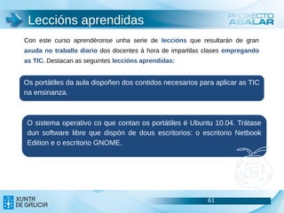 Leccións aprendidas
Con este curso aprendéronse unha serie de leccións que resultarán de gran
axuda no traballo diario dos docentes á hora de impartilas clases empregando
as TIC. Destacan as seguintes leccións aprendidas:


Os portátiles da aula dispoñen dos contidos necesarios para aplicar as TIC
na ensinanza.



 O sistema operativo co que contan os portátiles é Ubuntu 10.04. Trátase
 dun software libre que dispón de dous escritorios: o escritorio Netbook
 Edition e o escritorio GNOME.




                                                           61                  61
                                                                               61
 