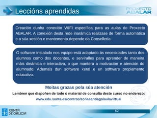 Leccións aprendidas

 Creación dunha conexión WIFI específica para as aulas do Proxecto
 ABALAR. A conexión desta rede inarámica realizase de forma automática
 e a súa xestión e mantemento depende da Consellería.


  O software instalado nos equipo está adaptado ás necesidades tanto dos
  alumnos como dos docentes, e serviralles para aprender de maneira
  máis dinámica e interactiva, o que manterá a motivación e atención do
  alumnado. Ademais dun software xeral e un software propiamente
  educativo.


                  Moitas grazas pola súa atención
Lembren que dispoñen de todo o material de consulta deste curso no enderezo:
             www.edu.xunta.es/centros/zonasantiago/aulavirtual


                                                          62               62
                                                                           62
 