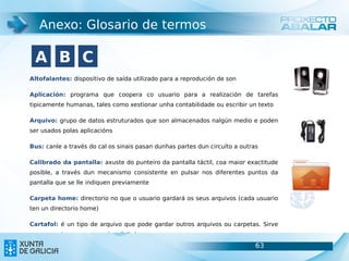 Anexo: Glosario de termos

 A B C
Altofalantes: dispositivo de saída utilizado para a reprodución de son

Aplicación: programa que coopera co usuario para a realización de tarefas
tipicamente humanas, tales como xestionar unha contabilidade ou escribir un texto

Arquivo: grupo de datos estruturados que son almacenados nalgún medio e poden
ser usados polas aplicacións

Bus: canle a través do cal os sinais pasan dunhas partes dun circuíto a outras

Calibrado da pantalla: axuste do punteiro da pantalla táctil, coa maior exactitude
posible, a través dun mecanismo consistente en pulsar nos diferentes puntos da
pantalla que se lle indiquen previamente

Carpeta home: directorio no que o usuario gardará os seus arquivos (cada usuario
ten un directorio home)

Cartafol: é un tipo de arquivo que pode gardar outros arquivos ou carpetas. Sirve
para organizar o noso arquivo dixital
                                                                             63      63
Conector de alimentación (CA): conector utilizado para establecer unha conexión
 
