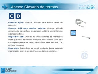 Anexo: Glosario de termos

  C D
Conector RJ-45: conector utilizado para enlazar redes de
telefonía
Conector VGA para monitor externo: conector utilizado
comunmente para enlazar o ordenador portátil a un monitor dun
ordenador externo
Dispositivo USB: unidade de almacenamento de información
dixital que utiliza xeralmente memorias flash. Son moi útiles para
o transporte persoal de datos, desprazando nese área aos CDs,
DVDs ou disquetes.
Disco duro: Prato ríxido de metal recuberto dunha sustancia
magnetizable sobre o que se almacenan datos e programas




                                                                     64   64
 