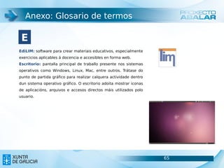 Anexo: Glosario de termos

 E
EdiLIM: software para crear materiais educativos, especialmente
exercicios aplicables á docencia e accesibles en forma web.
Escritorio: pantalla principal de traballo presente nos sistemas
operativos como Windows, Linux, Mac, entre outros. Trátase do
punto de partida gráfico para realizar calquera actividade dentro
dun sistema operativo gráfico. O escritorio adoita mostrar iconas
de aplicacións, arquivos e accesos directos máis utilizados polo
usuario.




                                                                    65   65
 