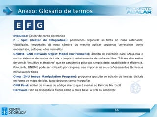 Anexo: Glosario de termos

  E F G
Evolution: Xestor de coreo electrónico
F – Spot (Xestor de fotografías): permítenos organizar as fotos no noso ordenador,
visualizalas, importalas da nosa cámara ou mesmo aplicar pequenas correccións como
endereitado, enfoque, ollos vermellos...
GNOME (GNU Network Object Model Environment): ámbito de escritorio para GNU/Linux e
outros sistemas derivados de Unix, composto enteiramente de software libre. Trátase dun xestor
de ventás "intuitivo e atractivo" que se caracteriza pola súa simplicidade, usabilidade e eficiencia.
Polo tanto, GNOME pode ser utilizado por calquera, sen importar os seus coñecementos técnicos e
minusvalidez física
Gimp (GNU Image Manipulation Program): programa gratuito de edición de imaxes dixitais
en forma de mapa de bits, tanto debuxos coma fotografías
GNU Paint: editor de imaxes de código aberto que é similar ao Paint de Microsoft
Hardware: son os dispositivos físicos como a placa base, a CPU ou o monitor




                                                                               66                       66
 