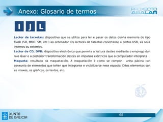 Anexo: Glosario de termos

   I       J L
Lector de tarxetas: dispositivo que se utiliza para ler e pasar os datos dunha memoria do tipo
Flash (SD, MMC, SM, etc.) ao ordenador. Os lectores de tarxetas conéctanse a portos USB, xa sexa
internos ou externos.
Lector de CD, DVD: dispositivo electrónico que permite a lectura destes mediante o emprego dun
raio láser e a posterior transformación destes en impulsos eléctricos que o computador interpreta
Maqueta: resultado da maquetación. A maquetación é como se compón                unha páxina cun
conxunto de elementos que teñen que integrarse e visibilizarse nese espacio. Ditos elementos son
as imaxes, os gráficos, os textos, etc.




                                                                            68                      68
 