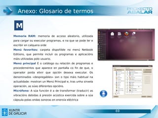 Anexo: Glosario de termos

 M
Memoria RAM: memoria de acceso aleatorio, utilizada
para cargar ou executar programas, e na que se pode ler e
escribir en calquera orde
Menú favoritos: carpeta dispoñible no menú Netbook
Editions, que permite incluír os programas e aplicacións
máis utilizadas polo usuario.
Menú principal É o catálogo ou relación de programas e
procedementos que aparece en pantalla co fin de que, o
operador poida elixir que opción desexa executar. Os
denominados «despregables» son o tipo máis habitual na
actualidade: mostran un Menú Principal e, tras unha sinxela
operación, as súas diferentes opcións.
Micrófono: A súa función é a de transformar (traducir) as
vibracións debidas á presión acústica exercida sobre a súa
cápsula polas ondas sonoras en enerxía eléctrica



                                                              69   69
 