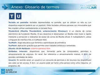 Anexo: Glosario de termos

  T U
Teclado en pantalla: teclados representados na pantalla, que se utilizan co rato ou cun
dispositivo especial (podería ser un joystick). Estes teclados utilízano persoas con minusvalías que
lles impiden utilizar axeitadamente un teclado físico
Thuderbird (Mozilla Thunderbird, anteriormente Minotaur): é un cliente de correo
electrónico da Fundación Mozilla. O seu obxectivo é desenvolver un Mozilla máis livián e rápido
mediante a extracción e redeseñar do xestor de correo do Mozilla oficial. É multiplataform, utiliza
a linguaxe de interface XUL e é software libre.
TuxMath: Xogo educativo que fomenta a aprendizaxe de aritmética
TuxPaint: Aplicación gratuÍta que permite crear traballos artísticos e entretidos
Ubuntu 10.04 Netbook: sistema operativo libre
Unidades     internas:   dispositivos   que,   formando   parte   da   computadora,    permiten   o
almacenamento de arquivos. En xeral, fan referencia a almacenamento masivo, é dicir, de
grandes cantidades de datos
Usuario: En sentido xeral, un usuario é un conxunto de permisos e de recursos (ou dispositivos)
aos cales se ten acceso. É dicir, un usuario pode ser tanto unha persoa como unha máquina, un
programa, etc

                                                                              72                       72
 
