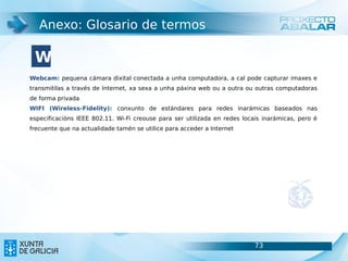 Anexo: Glosario de termos

 W
Webcam: pequena cámara dixital conectada a unha computadora, a cal pode capturar imaxes e
transmitilas a través de Internet, xa sexa a unha páxina web ou a outra ou outras computadoras
de forma privada
WIFI (Wireless-Fidelity): conxunto de estándares para redes inarámicas baseados nas
especificacións IEEE 802.11. Wi-Fi creouse para ser utilizada en redes locais inarámicas, pero é
frecuente que na actualidade tamén se utilice para acceder a Internet




                                                                           73                      73
 