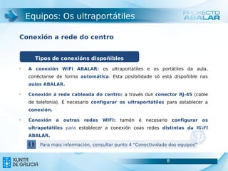 Equipos: Os ultraportátiles

Conexión a rede do centro
                                       8



      Tipos de conexións dispoñibles
§
    A conexión WiFi ABALAR: os ultraportátiles e os portátiles da aula,
    conéctanse de forma automática. Esta posibilidade só está dispoñible nas
    aulas ABALAR.

§
    Conexión á rede cableada do centro: a través dun conector RJ-45 (cable
    de telefonía). É necesario configurar os ultraportátiles para establecer a
    conexión.

§
    Conexión    a   outras   redes   WIFI:   tamén é necesario configurar      os
    ultrapotátiles para establecer a conexión coas redes distintas da WIFI
    ABALAR.

        Para mais información, consultar punto 4 “Conectividade dos equipos”


                                                              8
 