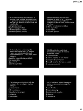 21/08/2011
16
• 92-Ao interpretamos uma radiografia do
segundo molar superior, percebemos que
os ligamentos periodontais apresentam-se
obscurecidos. A estrutura responsável por
esse fato é o:
A) ângulo da maxilar
B) processo zigomático
C) forâmen palatino anterior
D) forâmen palatino mediano
• 98-Ao realizarmos uma radiografia
periapical do dente 28 ou 17, algumas
vezes . uma estrutura anatômica é
projetada na película. Qual o nome dessa
estrutura:
a) apófise coronóide da mandíbula
b) arco zigomático
c) osso hióide
d) cavidade glenóide
• 98-Ao realizarmos uma radiografia
periapical do dente 28 ou 17, algumas
vezes . uma estrutura anatômica é
projetada na película. Qual o nome dessa
estrutura:
a) apófise coronóide da mandíbula
b) arco zigomático
c) osso hióide
d) cavidade glenóide
• 128-São acidentes anatômicos
encontrados na região de molares
superiores, exceto:
A) tuber da maxila
B) parede posterior do seio maxilar
C) assoalho do seio maxilar
D) parede anterior das fossas nasais
E) processo coronóide da mandíbula
• 132-O freiamento brusco dos elétrons
contra um alvo ou anteparo significa
radiação:
A) característica
B) bremsstralung
C)espalhamento compton
D) dispersa
E) secundária
• 132-O freiamento brusco dos elétrons
contra um alvo ou anteparo significa
radiação:
A) característica
B) bremsstralung
C)espalhamento compton
D) dispersa
E) secundária
 