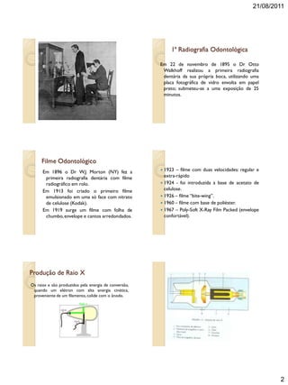 21/08/2011
2
1ª Radiografia Odontológica
Em 22 de novembro de 1895 o Dr Otto
Walkhoff realizou a primeira radiografia
dentária da sua própria boca, utilizando uma
placa fotográfica de vidro envolta em papel
preto; submeteu-se a uma exposição de 25
minutos.
Filme Odontológico
Em 1896 o Dr W.J. Morton (NY) fez a
primeira radiografia dentária com filme
radiográfico em rolo.
Em 1913 foi criado o primeiro filme
emulsionado em uma só face com nitrato
de celulose (Kodak).
Em 1919 surge um filme com folha de
chumbo,envelope e cantos arredondados.
 1923 – filme com duas velocidades: regular e
extra-rápido
 1924 - foi introduzida a base de acetato de
celulose.
 1926 – filme “bite-wing”.
 1960 – filme com base de poliéster.
 1967 – Poly-Soft X-Ray Film Packed (envelope
confortável).
Produção de Raio X
Os raios x são produzidos pela energia de conversão,
quando um elétron com alta energia cinética,
proveniente de um filamento, colide com o ânodo.
Raio x
 