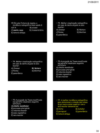 21/08/2011
33
49-Em uma fratura de zigoma, a
incidência radiográfica mais usada é:
A) P.A B) oclusal
C) mento-naso D) transorbitária
E) lateral-oblíqua
• 74- Melhor visualização radiográfica
em caso de dente alojado no seio
maxilar:
A) Zimmer B) Waters
C) Parma D) Bretton
E) panorâmica
• 74- Melhor visualização radiográfica
em caso de dente alojado no seio
maxilar:
A) Zimmer B) Waters
C) Parma D) Bretton
E) panorâmica
• 75-A projeção de Towne modificada
nos permite visualizara seguinte
estrutura:
A) côndilo mandibular
B) processo pterigóide
C) rebordo alveolar
D) osso zigomático
E) seio maxilar
• 75-A projeção de Towne modificada
nos permite visualizara seguinte
estrutura:
A) côndilo mandibular
B) processo pterigóide
C) rebordo alveolar
D) osso zigomático
E) seio maxilar
• 77- A melhor incidência radiográfica
para determinar a relação das raízes
do pri-meiro molar superior com o
seio maxilar denomina-se:
A) Hirtz B) Schüller
C) periapical D) panorâmica
E) lateral oblíqua
 