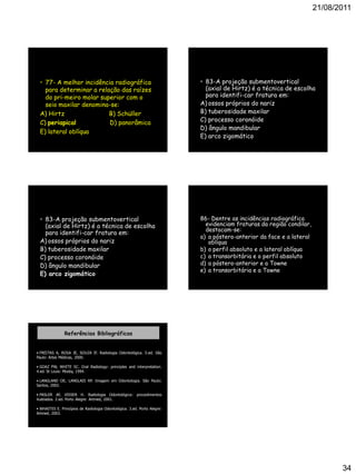 21/08/2011
34
• 77- A melhor incidência radiográfica
para determinar a relação das raízes
do pri-meiro molar superior com o
seio maxilar denomina-se:
A) Hirtz B) Schüller
C) periapical D) panorâmica
E) lateral oblíqua
• 83-A projeção submentovertical
(axial de Hirtz) é a técnica de escolha
para identifi-car fratura em:
A) ossos próprios do nariz
B) tuberosidade maxilar
C) processo coronóide
D) ângulo mandibular
E) arco zigomático
• 83-A projeção submentovertical
(axial de Hirtz) é a técnica de escolha
para identifi-car fratura em:
A) ossos próprios do nariz
B) tuberosidade maxilar
C) processo coronóide
D) ângulo mandibular
E) arco zigomático
86- Dentre as incidências radiográfica
evidenciam fraturas da região condilar,
destacam-se:
a) a póstero-anterior da face e a lateral
oblíqua
b) o perfil absoluto e a lateral oblíqua
c) a transorbitária e o perfil absoluto
d) a póstero-anterior e a Towne
e) a transorbitária e a Towne
Referências Bibliográficas
• FREITAS A, ROSA JE, SOUZA IF. Radiologia Odontológica. 5.ed. São
Paulo: Artes Médicas, 2000.
• GOAZ PW, WHITE SC. Oral Radiology: principles and interpretation.
4.ed. St Louis: Mosby, 1994.
• LANGLAND OE, LANGLAIS RP. Imagem em Odontologia. São Paulo:
Santos, 2002.
• PASLER AF, VISSER H. Radiologia Odontológica: procedimentos
ilustrados. 2.ed. Porto Alegre: Artmed, 2001.
• WHAITES E. Princípios de Radiologia Odontológica. 3.ed. Porto Alegre:
Artmed, 2003.
 