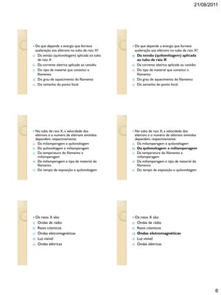 21/08/2011
6
 De que depende a energia que fornece
aceleração aos elétrons no tubo de raio X?
a) Da tensão (quilovoltagem) aplicada ao tubo
de raio X
b) Da corrente eletrica aplicada ao catódio
c) Do tipo de material que constitui o
filamento
d) Do grau de aquecimento do filamento
e) Do tamanho do ponto focal
 De que depende a energia que fornece
aceleração aos elétrons no tubo de raio X?
a) Da tensão (quilovoltagem) aplicada
ao tubo de raio X
b) Da corrente eletrica aplicada ao catódio
c) Do tipo de material que constitui o
filamento
d) Do grau de aquecimento do filamento
e) Do tamanho do ponto focal
 No tubo de raio X, a velocidade dos
elétrons e o numero de elétrons emitidos
dependem, respectivamente:
a) Da miliamperagem e quilovoltagem
b) Da quilovoltagem e miliamperagem
c) Da temperatura do filamento e
miliamperagem
d) Da miliamperagem e tipo de material do
filamento
e) Do tempo de exposição e quilovoltagem
 No tubo de raio X, a velocidade dos
elétrons e o numero de elétrons emitidos
dependem, respectivamente:
a) Da miliamperagem e quilovoltagem
b) Da quilovoltagem e miliamperagem
c) Da temperatura do filamento e
miliamperagem
d) Da miliamperagem e tipo de material do
filamento
e) Do tempo de exposição e quilovoltagem
 Os raios X são:
a) Ondas de rádio
b) Raios cósmicos
c) Ondas eletromagnéticas
d) Luz visível
e) Ondas elétricas
 Os raios X são:
a) Ondas de rádio
b) Raios cósmicos
c) Ondas eletromagnéticas
d) Luz visível
e) Ondas elétricas
 