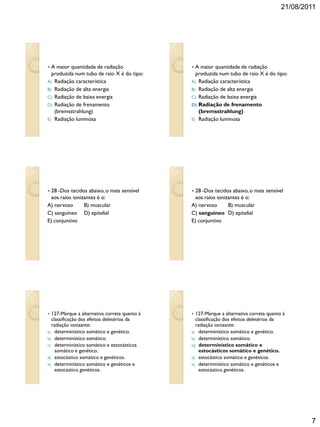 21/08/2011
7
 A maior quantidade de radiação
produzida num tubo de raio X é do tipo:
A) Radiação característica
B) Radiação de alta energia
C) Radiação de baixa energia
D) Radiação de frenamento
(bremsstrahlung)
E) Radiação luminosa
 A maior quantidade de radiação
produzida num tubo de raio X é do tipo:
A) Radiação característica
B) Radiação de alta energia
C) Radiação de baixa energia
D) Radiação de frenamento
(bremsstrahlung)
E) Radiação luminosa
 28 -Dos tecidos abaixo,o mais sensível
aos raios ionizantes é o:
A) nervoso B) muscular
C) sanguíneo D) epitelial
E) conjuntivo
 28 -Dos tecidos abaixo,o mais sensível
aos raios ionizantes é o:
A) nervoso B) muscular
C) sanguíneo D) epitelial
E) conjuntivo
 127-Marque a alternativa correta quanto à
classificação dos efeitos deletérios da
radiação ionizante:
a) determinístico somático e genético.
b) determinístico somático.
c) determinístico somático e estocásticos
somático e genético.
d) estocástico somático e genéticos.
e) determinístico somático e genéticos e
estocástico genéticos.
 127-Marque a alternativa correta quanto à
classificação dos efeitos deletérios da
radiação ionizante:
a) determinístico somático e genético.
b) determinístico somático.
c) determinístico somático e
estocásticos somático e genético.
d) estocástico somático e genéticos.
e) determinístico somático e genéticos e
estocástico genéticos.
 