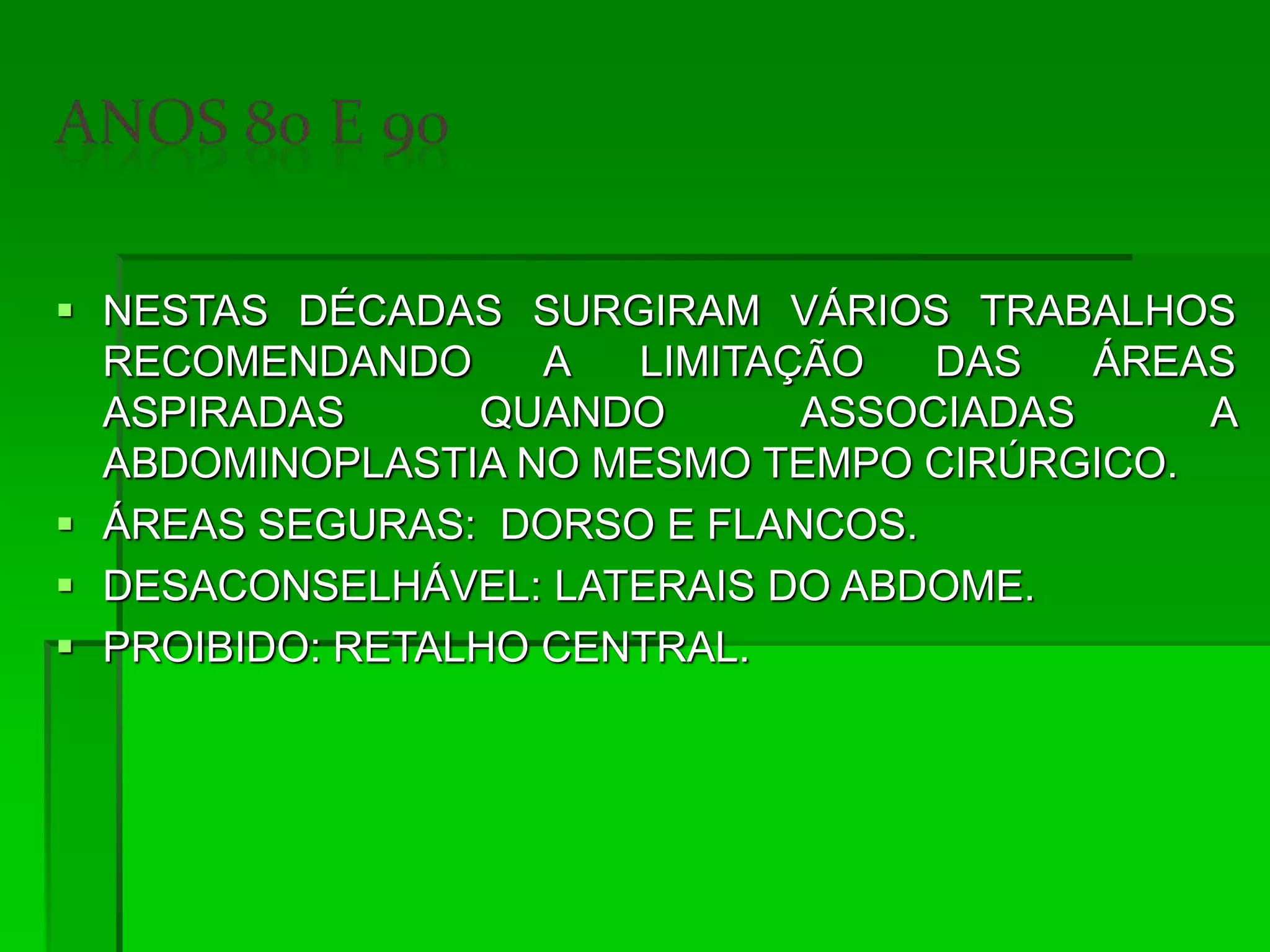  NESTAS DÉCADAS SURGIRAM VÁRIOS TRABALHOS
RECOMENDANDO A LIMITAÇÃO DAS ÁREAS
ASPIRADAS QUANDO ASSOCIADAS A
ABDOMINOPLASTIA NO MESMO TEMPO CIRÚRGICO.
 ÁREAS SEGURAS: DORSO E FLANCOS.
 DESACONSELHÁVEL: LATERAIS DO ABDOME.
 PROIBIDO: RETALHO CENTRAL.
 