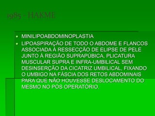  MINILIPOABDOMINOPLASTIA
 LIPOASPIRAÇÃO DE TODO O ABDOME E FLANCOS
ASSOCIADA À RESSECÇÃO DE ELIPSE DE PELE
JUNTO À REGIÃO SUPRAPÚBICA, PLICATURA
MUSCULAR SUPRA E INFRA-UMBILICAL SEM
DESINSERÇÃO DA CICATRIZ UMBILICAL, FIXANDO
O UMBIGO NA FÁSCIA DOS RETOS ABDOMINAIS
PARA QUE NÃO HOUVESSE DESLOCAMENTO DO
MESMO NO PÓS OPERATÓRIO.
 
