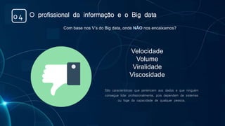 Com base nos V’s do Big data, onde NÃO nos encaixamos?
Velocidade
Volume
Viralidade
Viscosidade
São características que pertencem aos dados e que ninguém
consegue lidar profissionalmente, pois dependem de sistemas
ou foge da capacidade de qualquer pessoa.
O profissional da informação e o Big data04
 