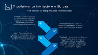 O profissional da informação e o Big data04
Variedade = Continuar fazendo o
que fazemos! Temos capacidade
ampla de lidar com os dados
estruturados presentes em
sistemas de gestão da informação.
Veracidade = Podemos auxiliar na
verificação da procedência de fonte de
dados, como um Curador de Dados.
Valor = Podemos auxiliar na
geração de contextos para que as
informações sejam úteis, além de poder
provê-las em formato Open Data.
Visualização = Apesar desse item focar no
aspecto gráfico, pode-se pensar em
bibliotecas, sistemas de gestão da
informação e buscadores analíticos para
auxiliar na visualizações das informações
provenientes do Big data.
Com base nos V’s do Big data, onde nos encaixamos?
 