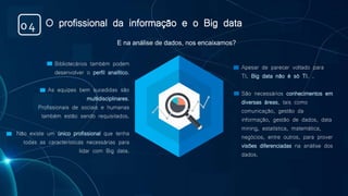 Bibliotecários também podem
desenvolver o perfil analítico.
As equipes bem sucedidas são
multidisciplinares.
Profissionais de sociais e humanas
também estão sendo requisitados.
Não existe um único profissional que tenha
todas as características necessárias para
lidar com Big data.
Apesar de parecer voltado para
TI, Big data não é só TI. .
São necessários conhecimentos em
diversas áreas, tais como
comunicação, gestão da
informação, gestão de dados, data
mining, estatística, matemática,
negócios, entre outros, para prover
visões diferenciadas na análise dos
dados.
E na análise de dados, nos encaixamos?
O profissional da informação e o Big data04
 