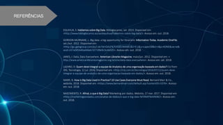 EQUIHUA, S. Hablemos sobre Big Data. Biblogtecarios, set. 2013. Disponível em:
<http://www.biblogtecarios.es/saulequihua/hablemos-sobre-big-data/>. Acesso em: out. 2018.
GORDON-MURNANE, L. Big data: a big opportunity for librarians. Information Today, Academic OneFile,
set./out. 2012. Disponível em:
<http://go.galegroup.com/ps/i.do?id=GALE%7CA301969491&v=2.1&u=capes58&it=r&p=AONE&sw=w&
asid=247a045b40ad46eb7d77d9e9c3cd42d5>. Acesso em: out. 2018.
JANES, J. Data, Data Everywhere. American Libraries Magazine, maio/jun. 2012. Disponível em: <
http://www.americanlibrariesmagazine.org/article/data-data-everywhere>. Acesso em: set. 2018.
LAZARO, D. Quem deve integrar a equipe de Analytics de uma organização baseada em dados? Cio from
IDG, Tecnologia, 12 jul. 2016. Disponível em: <http://cio.com.br/tecnologia/2016/07/12/quem-deve-
integrar-a-equipe-de-analytics-de-uma-organizacao-baseada-em-dados/>. Acesso em: out. 2018.
MARR, B. How Is Big Data Used In Practice? 10 Use Cases Everyone Must Read. Bernard Marr & Co.,
website, 2018. Disponível em: <https://www.bernardmarr.com/default.asp?contentID=1076>. Acesso
em: out. 2018.
NASCIMENTO, R. Afinal, o que é Big Data? Marketing por dados, Website, 27 mar. 2017. Disponível em:
<http://marketingpordados.com/analise-de-dados/o-que-e-big-data-%F0%9F%A4%96/>. Acesso em:
out. 2018.
REFERÊNCIAS
 