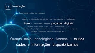 Quanto mais tecnológicos ficamos = muitos
dados e informações disponibilizamos
Para saber sobre as pessoas:
Antes = preenchimento de um formulário / cadastro.
Hoje = deixamos nossas pegadas digitais
(e-mail, redes sociais, busca, GPS (geolocalização), TVs,
smartphones, VR’s, relógios inteligentes, carros, sensores em roupas e sapatos,
câmeras, dispositivos médicos inteligentes, etc.)
Introdução01
 