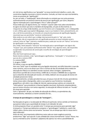 em nós tornou significativa a sua “gravação” na nossa memória de trabalho e, assim, não
construímos ligações neuronais a outros conceitos. Contudo, ao trazer-vos aqui esta bandeira,
iniciei um processo de “significação”.
Se, por um lado, a “inadequação” desta informação no contexto que nos junta promove,
automaticamente um processo interno de procura por significação, por outro, desperta
alguma motivação para a aprendizagem. Para o “saber porquê?”
Posso então que, de alguma forma, vos “motivei” a querer saber mais sobre esta bandeira.
Se agora vos disser que esta é a bandeira do Quirguistão, um país da Ásia Central, ex-
integrante da antiga União Soviética, que tem fronteira com o Cazaquistão, com o Uzbequistão
e com a China, que a sua capital é Bisqueque, e que a sua moeda é o Som, provavelmente, em
vós, e de forma automática, se iniciarão um conjunto de processos de significação (ligações
neuronais) que vos permitirão “construir conhecimento”.
Mais ainda se eu vos referir que o código internacional do país é o “.kg”, pois, nesta
informação, não só a expressão tem um significado presente no nosso contexto social e
cultural, como ao “ligar” internet e medida de peso, acabo por vos dar um “bónus” em termos
de significação e correlação cognitiva.
Ora, então, neste pequeno “exercício” de motivação para a aprendizagem usei alguns dos
“truques” que, para qualquer profissional serão “óbvios” mas, algumas vezes, são esquecidos
ou ignorados nos processos de construção e escolha de estratégias de aprendizagem
significativa.
Mas não ficarei apenas por aqui…
Neste mesmo contexto, o das “aprendizagens significativas, “motivação” e “circunstância”, o
que vos diz o número 170?
E o número 850?
E, já agora, 51000?
Por último, o que vos significa 3060000?
Sem uma “pista” (que na realidade será uma ligação relacional), será difícil descobrir o que são
estes números, mas se vos disser que 170 é o número de dias de atividade letiva média em
educação de infância no calendário escolar nacional, talvez consigam, rapidamente,
descortinar que 850 são as horas letivas, 51000 são os minutos e 3060000 são os segundos
que os docentes de educação pré-escolar, em média, dedicam aos seus grupos de alunos em
atividade presencial e letiva.
E, sequencialmente, se todos percebermos que, em pouco mais de três minutos aprendemos
tantas coisas sobre o Quirguistão, sobre a sua capital as suas fronteiras e localização
geográficas e até sobre o seu código de internet, apenas porque usámos um conjunto de
“interruptores” que procederam a diversas ligações neuronais, facilmente compreendemos
que em tantos minutos e em tantos segundos, na educação de infância há todo um “mundo”
de coisas para aprender.
Com a “agravante” de que, nas idades de educação de infância, os aprendentes são,
essencialmente, indivíduos a criarem conceitos de raiz…
O tempo da aprendizagem e o tempo da “ensinagem”…
Na Educação em geral, e na educação de infância em particular, temos sentido um fenómeno
que parece indicar que a quantidade de tempo é um indicador de valor.
A minha proposta é fazer um paralelo entre "o tempo que precisamos para aprender algo"
(crianças) e o "tempo que dedicamos a preparar a "aprendizagem" (adultos) e, a partir daí,
refletir sobre a forma como nos tornamos "escravos" de um tempo que não é o nosso nem o
da(s) infância(s).
Antes de mais, será importante refletirmos nesta cada vez maior exigência social de
produzirmos “algo” que seja útil. E esta utilidade das coisas (normalmente “coisas” físicas, mas
que eu entenderia como “produtos” palpáveis) não apenas nos retira a possibilidade de
 