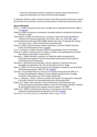 central da minha própria existência. Saibamos (e sejamos capazes de) preservar o
espaço de socialização como meio primordial de aprendizagem.
E, sobretudo, tentemos negar a frase do professor Carlos Neto quando ele afirma que “a partir
do momento em que vão para a escola, as crianças perdem o tempo que tinham para brincar”.
Alguma bibliografia:
Bruer, J. T. (1997). Education and the brain: A bridge too far. Educational Researcher, 26(8), 4-
16. [Ligação]
Bunge, M. (2004). Emergencia y convergencia: Novedad cualitativa y unidad del conocimiento.
Barcelona: Gedisa.
Castro-Caldas, A. (1998). The illiterate brain. Learning to read and write during childhood
influences the functional organization of the brain. Brain, 121, 1053-1063. [Link]
Conselho Nacional de Educação (CNE) (2008). Relatório do estudo "A educação das crianças
dos 0 aos 12 anos". Lisboa: Conselho Nacional de Educação.
Crespo, A. (2002). Cognición humana. Mente, ordenadores y neuronas. Madrid: Ediciones
Centro de Estudios Ramón Areces. [Ligação]
Cruz, V., & Fonseca, V. (2002). Educação cognitiva e aprendizagem. Porto: Porto Editora.
Damásio, A. (2001). O sentimento de si: O corpo, a emoção e a neurobiologia da consciência.
Mem Martins: Publicações Europa-América.
Gonçalves, T. (2008). Educação e cognição. Um modelo de análise de programas de
desenvolvimento cognitivo. Tese de doutoramento apresentada à Universidade de
Sevilha (documento fotocopiado)
Gonçalves T. (2012) Ciências da Educação e Ciências Cognitivas. Contributos para uma
abordagem transdisciplinar. Rev. Port. de Educação vol.25 no.1. Braga
Morin, E. (1992). From the concept of system to the paradigm of complexity. Journal of Social
and Evolutionary Systems, 14(4), 371-385. [Ligação]
Sarmento, Teresa (2016).Infâncias e crianças em narrativas de educadoras de infância. in
Pesquisa (auto)biográfica, infâncias, escola e diálogos intergeracionais, Passeggi,
Furnaletto e Palma (Org.), pp.77-94. Curitiba: Editora CRV
Silva, I. L., Marques, L., Mata, L., & Rosa, M. (2016). Orientações Curriculares para a Educação
Pré-Escolar. Ministério da Educação/Direção-Geral da Educação (DGE).
Roldão, M. C. (2005). Saber educativo e culturas profissionais: Contributos para uma
construção-desconstrução epistemológica. In Actas do VIII Congresso da SPCE, "Cenários
de educação/formação: Novos espaços, culturas e saberes". CD- ROM.
Roldão, M. C. (2007). Função docente: Natureza e construção do conhecimento
profissional. Revista Brasileira de Educação, 34, 94-103. [Ligação]
Winnicott D. W. (1975) O Brincar e a Realidade, Editora Imago. S. Paulo.
 