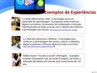 1:1 iPads (Minnetonka: USA) - A tecnologia como um
acelerador de aprendizagem. O programa utiliza materiais
digitais curriculares, ferramentas de colaboração e instrução
individualizada em todas as áreas com o objetivo de melhorar
a aprendizagem dos alunos. http://www.minnetonka.k12.mn.us/ipads
1:1 iPad (San Domenico, Califónia) - A tecnologia para
melhorar a aprendizagem dos alunos, cultivar a cidadania
digital e promover a literacia digital em todo o currículo."
http://www.sandomenico.org/page.cfm?p=2559
Tablets levam “mundo à escola” (Portugal) - O projeto
Creative Classrooms Lab, da União Europeia, vai testar a
utilização de tablets em sala de aula numa turma de 11º
ano
Exemplos de Experiências
 