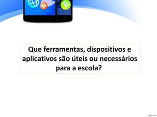 Que ferramentas, dispositivos e
aplicativos são úteis ou necessários
para a escola?
 