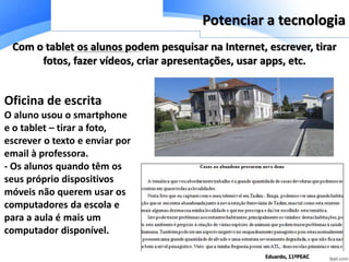 Com o tablet os alunos podem pesquisar na Internet, escrever, tirar
fotos, fazer vídeos, criar apresentações, usar apps, etc.
Oficina de escrita
O aluno usou o smartphone
e o tablet – tirar a foto,
escrever o texto e enviar por
email à professora.
- Os alunos quando têm os
seus próprio dispositivos
móveis não querem usar os
computadores da escola e
para a aula é mais um
computador disponível.
Potenciar a tecnologia
Eduardo, 11ºPEAC
 