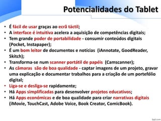 • É fácil de usar graças ao ecrã táctil;
• A interface é intuitiva acelera a aquisição de competências digitais;
• Tem grande poder de portabilidade - consumir conteúdos digitais
(Pocket, Instapaper);
• É um bom leitor de documentos e notícias (iAnnotate, GoodReader,
Skitch);
• Transforma-se num scanner portátil de papéis (Camscanner);
• As câmaras são de boa qualidade - captar imagens de um projeto, gravar
uma explicação e documentar trabalhos para a criação de um portefólio
digital;
• Liga-se e desliga-se rapidamente;
• Há Apps simplificadas para desenvolver projetos educativos;
• Há Apps económicas e de boa qualidade para criar narrativas digitais
(iMovie, TouchCast, Adobe Voice, Book Creator, ComicBook).
Potencialidades do Tablet
 