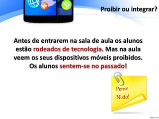 Antes de entrarem na sala de aula os alunos
estão rodeados de tecnologia. Mas na aula
veem os seus dispositivos móveis proibidos.
Os alunos sentem-se no passado!
Proibir ou integrar?
 