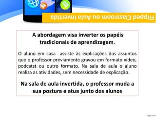 A abordagem visa inverter os papéis
tradicionais de aprendizagem.
O aluno em casa assiste às explicações dos assuntos
que o professor previamente gravou em formato vídeo,
podcatst ou outro formato. Na sala de aula o aluno
realiza as atividades, sem necessidade de explicação.
Na sala de aula invertida, o professor muda a
sua postura e atua junto dos alunos
FlippedClassroomouAulaInvertida
 
