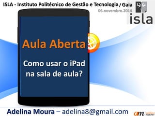 Aula Aberta
ISLA - Instituto Politécnico de Gestão e Tecnologia
Como usar o iPad
na sala de aula?
Adelina Moura – adelina8@gmail.com
/ Gaia
06.novembro.2014
 