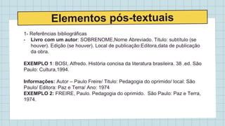 1- Referências bibliográficas
• Livro com um autor: SOBRENOME,Nome Abreviado. Titulo: subtítulo (se
houver). Edição (se houver). Local de publicação:Editora,data de publicação
da obra.
EXEMPLO 1: BOSI, Alfredo. História concisa da literatura brasileira. 38 .ed. São
Paulo: Cultura,1994.
Informações: Autor – Paulo Freire/ Titulo: Pedagogia do oprimido/ local: São
Paulo/ Editora: Paz e Terra/ Ano: 1974
EXEMPLO 2: FREIRE, Paulo. Pedagogia do oprimido. São Paulo: Paz e Terra,
1974.
 