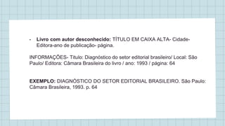 • Livro com autor desconhecido: TÍTULO EM CAIXA ALTA- Cidade-
Editora-ano de publicação- página.
INFORMAÇÕES- Titulo: Diagnóstico do setor editorial brasileiro/ Local: São
Paulo/ Editora: Câmara Brasileira do livro / ano: 1993 / página: 64
EXEMPLO: DIAGNÓSTICO DO SETOR EDITORIAL BRASILEIRO. São Paulo:
Câmara Brasileira, 1993. p. 64
 