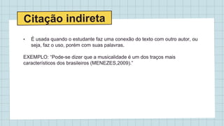 • É usada quando o estudante faz uma conexão do texto com outro autor, ou
seja, faz o uso, porém com suas palavras.
EXEMPLO: “Pode-se dizer que a musicalidade é um dos traços mais
característicos dos brasileiros (MENEZES,2009).”
 