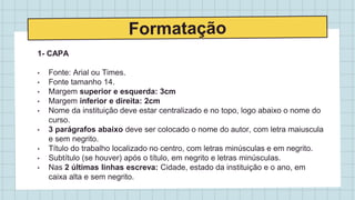 1- CAPA
• Fonte: Arial ou Times.
• Fonte tamanho 14.
• Margem superior e esquerda: 3cm
• Margem inferior e direita: 2cm
• Nome da instituição deve estar centralizado e no topo, logo abaixo o nome do
curso.
• 3 parágrafos abaixo deve ser colocado o nome do autor, com letra maiuscula
e sem negrito.
• Título do trabalho localizado no centro, com letras minúsculas e em negrito.
• Subtítulo (se houver) após o título, em negrito e letras minúsculas.
• Nas 2 últimas linhas escreva: Cidade, estado da instituição e o ano, em
caixa alta e sem negrito.
 